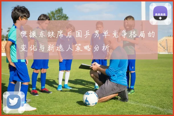 樊振东缺席后国乒男单竞争格局的变化与新选人策略分析