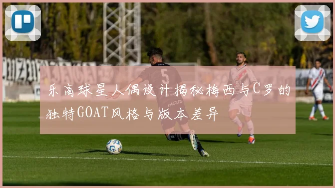 乐高球星人偶设计揭秘梅西与C罗的独特GOAT风格与版本差异